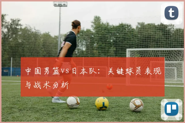 中国男篮vs日本队:关键球员表现与战术分析