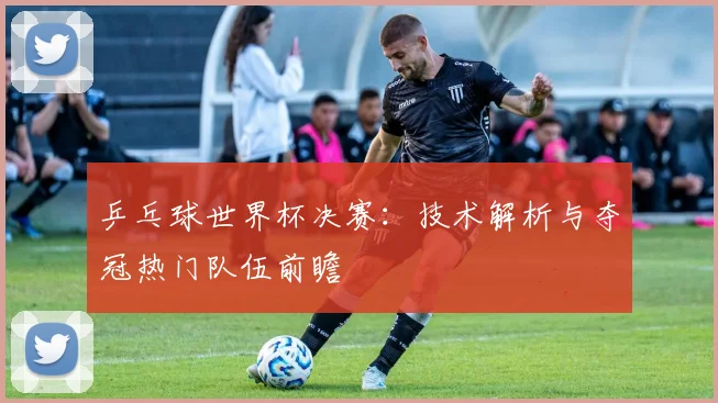 乒乓球世界杯决赛:技术解析与夺冠热门队伍前瞻