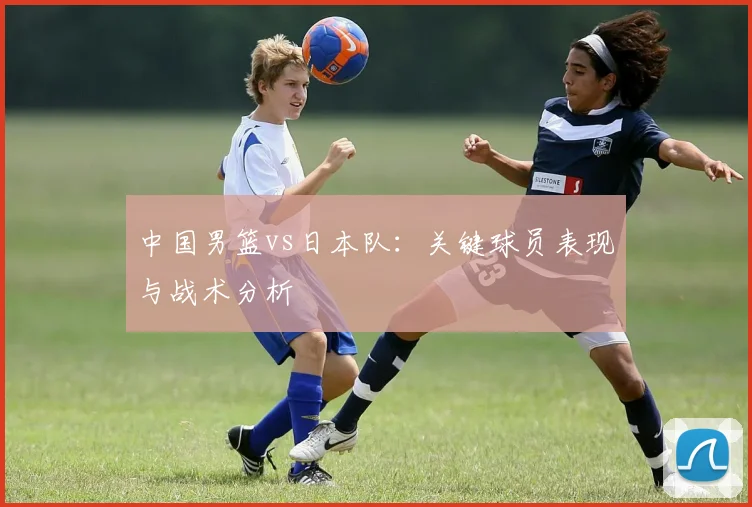 中国男篮vs日本队:关键球员表现与战术分析