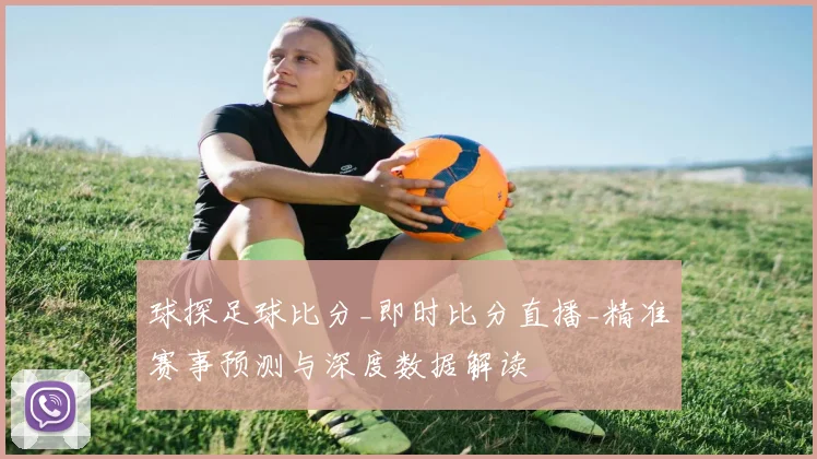 球探足球比分_即时比分直播_精准赛事预测与深度数据解读